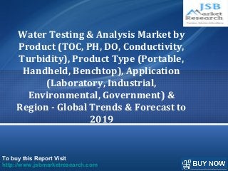 To buy this Report Visit
http://www.jsbmarketresearch.com
Water Testing & Analysis Market by
Product (TOC, PH, DO, Conductivity,
Turbidity), Product Type (Portable,
Handheld, Benchtop), Application
(Laboratory, Industrial,
Environmental, Government) &
Region - Global Trends & Forecast to
2019
 