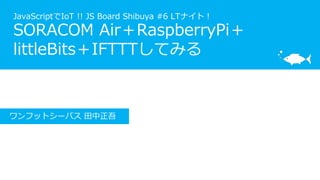 JavaScriptでIoT !! JS Board Shibuya #6 LTナイト！
SORACOM Air＋RaspberryPi＋
littleBits＋IFTTTしてみる
ワンフットシーバス 田中正吾
 