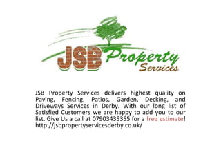 JSB Property Services delivers highest quality on
Paving, Fencing, Patios, Garden, Decking, and
Driveways Services in Derby. With our long list of
Satisfied Customers we are happy to add you to our
list. Give Us a call at 07903435355 for a free estimate!
http://jsbpropertyservicesderby.co.uk/
 