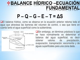 BALANCE HÍDRICO –ECUACIÓN
FUNDAMENTAL
P – Q – G – E – T = ΔS
El balance hídrico, como se observa en la ecuación anterior retoma toda el
agua que atraviesa las barreras del volumen de control, o sea que tiene en
cuenta tanto el agua superficial como la subterránea.
Sin embargo, en términos prácticos lo que
se hace normalmente es determinar el
balance del agua superficial, es decir
obtener valores de precipitación,
evaporación, transpiración, escorrentía y de
aguas superficiales para una zona dada.
 