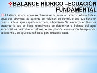 BALANCE HÍDRICO –ECUACIÓN
FUNDAMENTAL
El balance hídrico, como se observa en la ecuación anterior retoma toda el
agua que atraviesa las barreras del volumen de control, o sea que tiene en
cuenta tanto el agua superficial como la subterránea. Sin embargo, en términos
prácticos lo que se hace normalmente es determinar el balance del agua
superficial, es decir obtener valores de precipitación, evaporación, transpiración,
escorrentía y de aguas superficiales para una zona dada..
 