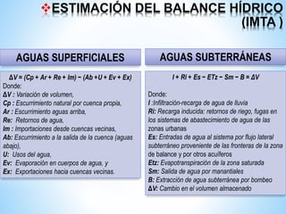 ESTIMACIÓN DEL BALANCE HÍDRICO
(IMTA )
ΔV = (Cp + Ar + Re + Im) − (Ab +U + Ev + Ex)
Donde:
ΔV : Variación de volumen,
Cp : Escurrimiento natural por cuenca propia,
Ar : Escurrimiento aguas arriba,
Re: Retornos de agua,
Im : Importaciones desde cuencas vecinas,
Ab: Escurrimiento a la salida de la cuenca (aguas
abajo),
U: Usos del agua,
Ev: Evaporación en cuerpos de agua, y
Ex: Exportaciones hacia cuencas vecinas.
I + Ri + Es − ETz − Sm − B = ΔV
Donde:
I :Infiltración-recarga de agua de lluvia
Ri: Recarga inducida: retornos de riego, fugas en
los sistemas de abastecimiento de agua de las
zonas urbanas
Es: Entradas de agua al sistema por flujo lateral
subterráneo proveniente de las fronteras de la zona
de balance y por otros acuíferos
Etz: Evapotranspiración de la zona saturada
Sm: Salida de agua por manantiales
B: Extracción de agua subterránea por bombeo
ΔV: Cambio en el volumen almacenado
AGUAS SUPERFICIALES AGUAS SUBTERRÁNEAS
 