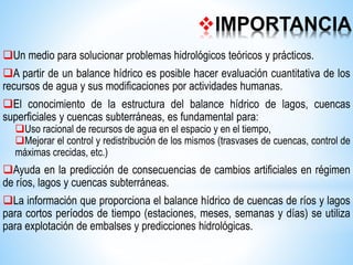 IMPORTANCIA
Un medio para solucionar problemas hidrológicos teóricos y prácticos.
A partir de un balance hídrico es posible hacer evaluación cuantitativa de los
recursos de agua y sus modificaciones por actividades humanas.
El conocimiento de la estructura del balance hídrico de lagos, cuencas
superficiales y cuencas subterráneas, es fundamental para:
Uso racional de recursos de agua en el espacio y en el tiempo,
Mejorar el control y redistribución de los mismos (trasvases de cuencas, control de
máximas crecidas, etc.)
Ayuda en la predicción de consecuencias de cambios artificiales en régimen
de ríos, lagos y cuencas subterráneas.
La información que proporciona el balance hídrico de cuencas de ríos y lagos
para cortos períodos de tiempo (estaciones, meses, semanas y días) se utiliza
para explotación de embalses y predicciones hidrológicas.
 