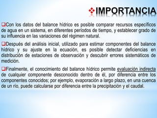 IMPORTANCIA
Con los datos del balance hídrico es posible comparar recursos específicos
de agua en un sistema, en diferentes períodos de tiempo, y establecer grado de
su influencia en las variaciones del régimen natural.
Después del análisis inicial, utilizado para estimar componentes del balance
hídrico y su ajuste en la ecuación, es posible detectar deficiencias en
distribución de estaciones de observación y descubrir errores sistemáticos de
medición.
Finalmente, el conocimiento del balance hídrico permite evaluación indirecta
de cualquier componente desconocido dentro de él, por diferencia entre los
componentes conocidos; por ejemplo, evaporación a largo plazo, en una cuenca
de un río, puede calcularse por diferencia entre la precipitación y el caudal.
 