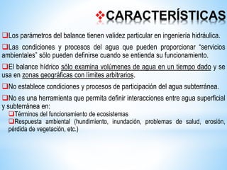 CARACTERÍSTICAS
Los parámetros del balance tienen validez particular en ingeniería hidráulica.
Las condiciones y procesos del agua que pueden proporcionar “servicios
ambientales” sólo pueden definirse cuando se entienda su funcionamiento.
El balance hídrico sólo examina volúmenes de agua en un tiempo dado y se
usa en zonas geográficas con límites arbitrarios.
No establece condiciones y procesos de participación del agua subterránea.
No es una herramienta que permita definir interacciones entre agua superficial
y subterránea en:
Términos del funcionamiento de ecosistemas
Respuesta ambiental (hundimiento, inundación, problemas de salud, erosión,
pérdida de vegetación, etc.)
 