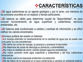 CARACTERÍSTICAS
El agua subterránea es un agente geológico y por lo tanto, con memoria de
los procesos ocurridos en un espacio y tiempo particulares.
El balance es válido para determinar caudal de “disponibilidad”, no para
conocer funcionamiento de agua superficial y subterránea, servicios
ambientales, etc.
El balance está condicionado a calidad y cantidad de información y es difícil
ratificar los valores encontrados.
Aunque pudiera ser exacto un balance:
La recarga estimada no necesariamente es la cantidad de agua que se puede usar
(una parte va a los ecosistemas)
No define las zonas de recarga, su jerarquía y procesos involucrados
No determina las zonas de descarga su jerarquía y vulnerabilidad
No indica la realidad de cómo y dónde extraen agua los ecosistemas
No indica conexión entre agua superficial y subterránea y del flujo subterráneo
intracuencas
No indica cuál es la respuesta ambiental a la extracción
No da indicio de la respuesta en el agua subterránea a cambios en ambiente externo
 