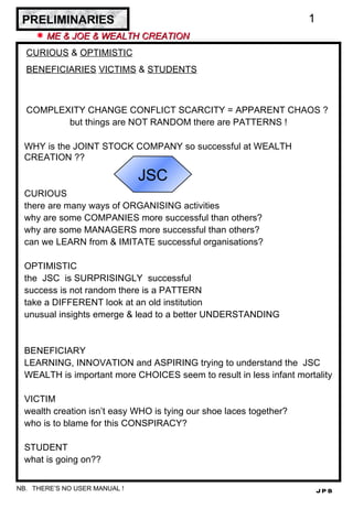 PRELIMINARIES ,[object Object],[object Object],[object Object],COMPLEXITY CHANGE CONFLICT SCARCITY = APPARENT CHAOS ?  but things are NOT RANDOM there are PATTERNS ! WHY is the JOINT STOCK COMPANY so successful at WEALTH CREATION ??  CURIOUS there are many ways of ORGANISING activities why are some COMPANIES more successful than others? why are some MANAGERS more successful than others? can we LEARN from & IMITATE successful organisations? OPTIMISTIC the  JSC  is SURPRISINGLY  successful success is not random there is a PATTERN take a DIFFERENT look at an old institution unusual insights emerge & lead to a better UNDERSTANDING BENEFICIARY LEARNING, INNOVATION and ASPIRING trying to understand the  JSC WEALTH is important more CHOICES seem to result in less infant mortality VICTIM wealth creation isn’t easy WHO is tying our shoe laces together? who is to blame for this CONSPIRACY? STUDENT what is going on?? THERE’S NO USER MANUAL ! JSC 