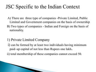 A) There are three type of companies -Private Limited, Public
  Limited and Government companies on the basis of ownership
B) Two types of companies - Indian and Foreign on the basis of
  nationality.


1) Private Limited Company
i) can be formed by at least two individuals having minimum
  paid–up capital of not less than Rupees one lakh.
ii) total membership of these companies cannot exceed 50.
 