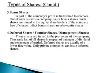 3.Bonus Shares:
       A part of the company‟s profit is transferred to reserves.
  Out of such reserves a company issues bonus shares. Such
  shares are issued to the equity share holders of the company
  free of charge. Infact bonus shares are also equity shares.

4.Deferred Shares / Founder Shares / Management Shares:
      These shares are issued to the promoters of the company.
  They rank last of all shares in respect of payment of dividend
  and repayment of capital. Deferred shares are usually of a
  lower face value. Only private companies can issue deferred
  shares.
 