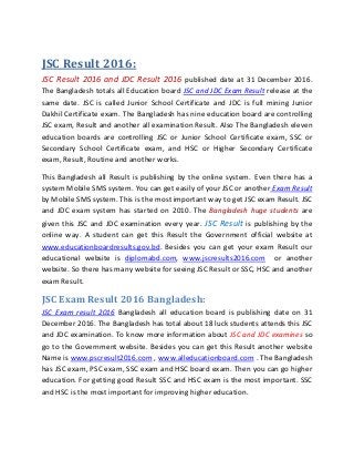 JSC Result 2016:
JSC Result 2016 and JDC Result 2016 published date at 31 December 2016.
The Bangladesh totals all Education board JSC and JDC Exam Result release at the
same date. JSC is called Junior School Certificate and JDC is full mining Junior
Dakhil Certificate exam. The Bangladesh has nine education board are controlling
JSC exam, Result and another all examination Result. Also The Bangladesh eleven
education boards are controlling JSC or Junior School Certificate exam, SSC or
Secondary School Certificate exam, and HSC or Higher Secondary Certificate
exam, Result, Routine and another works.
This Bangladesh all Result is publishing by the online system. Even there has a
system Mobile SMS system. You can get easily of your JSC or another Exam Result
by Mobile SMS system. This is the most important way to get JSC exam Result. JSC
and JDC exam system has started on 2010. The Bangladesh huge students are
given this JSC and JDC examination every year. JSC Result is publishing by the
online way. A student can get this Result the Government official website at
www.educationboardresults.gov.bd. Besides you can get your exam Result our
educational website is diplomabd.com, www.jscresults2016.com or another
website. So there has many website for seeing JSC Result or SSC, HSC and another
exam Result.
JSC Exam Result 2016 Bangladesh:
JSC Exam result 2016 Bangladesh all education board is publishing date on 31
December 2016. The Bangladesh has total about 18 luck students attends this JSC
and JDC examination. To know more information about JSC and JDC examines so
go to the Government website. Besides you can get this Result another website
Name is www.pscresult2016.com , www.alleducationboard.com . The Bangladesh
has JSC exam, PSC exam, SSC exam and HSC board exam. Then you can go higher
education. For getting good Result SSC and HSC exam is the most important. SSC
and HSC is the most important for improving higher education.
 