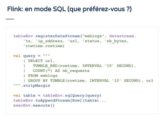 Flink: en mode SQL (que préférez-vous ?)
tableEnv.registerDataStream("weblogs", datastream,
'ts, 'ip_address, 'url, 'status, 'nb_bytes,
'rowtime.rowtime)
val query = """
| SELECT url,
| TUMBLE_END(rowtime, INTERVAL '10' SECOND),
| COUNT(*) AS nb_requests
| FROM weblogs
| GROUP BY TUMBLE(rowtime, INTERVAL '10' SECOND), url
""".stripMargin
val table = tableEnv.sqlQuery(query)
tableEnv.toAppendStream[Row](table)...
execEnv.execute()
 