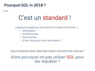 Largement adopté par tous (même si on peut/veut l’éviter…)
○ Développeur
○ Architecte data
○ Data scientist
○ Et des beaucoup moins techniques !!
Pourquoi SQL in 2018 ?
C’est un standard !
Les streams sont des données comme les autres !
Alors pourquoi ne pas utiliser SQL pour
les requêter ?
 
