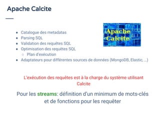 Apache Calcite
● Catalogue des metadatas
● Parsing SQL
● Validation des requêtes SQL
● Optimisation des requêtes SQL
○ Plan d’exécution
● Adaptateurs pour différentes sources de données (MongoDB, Elastic, …)
Pour les streams: définition d’un minimum de mots-clés
et de fonctions pour les requêter
L’exécution des requêtes est à la charge du système utilisant
Calcite
 