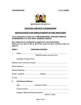 Page 1 of 16
CONFIDENTIAL J.S.C.2 FORM
REPUBLIC OF KENYA
JUDICIAL SERVICE COMMISSION
APPLICATION FOR EMPLOYMENT IN THE JUDICIARY
To be submitted in triplicate to THE SECRETARY, JUDICIAL SERVICE
COMMISSION, P.O. Box 30041, NAIROBI, KENYA.
The original to be completed in applicant’s own handwriting.
Please do not start to fill in this form until you have read the notes on
page 16.
PART I PERSONAL DETAILS
1. Name……………………………………………………………………………
BLOCK capitals, surname first)
Sex Male/ Female (Tick)
Maiden name if married woman……………………………………………………
Postal Address………………………………………………………………………….
Physical Address……………………………………………………………………….
Tel No: Landline …………………………Mobile…………………………………..
E. mail……………………………………………………………………………………..
2. For Kenyan Citizens
Age …………….……….. and date of birth ……………..……………………
County of birth …………………………………………………………….........
Passport /National Identity Card No. ……………………………………….
(Attach a copy)
 