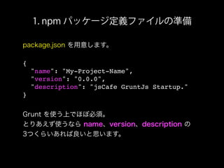1. npm パッケージ定義ファイルの準備
package.json を用意します。
{
"name": "My-Project-Name",
"version": "0.0.0",
"description": "jsCafe GruntJs Startup."
}
Grunt を使う上でほぼ必須。
とりあえず使うなら name、version、description の
3つくらいあれば良いと思います。
 