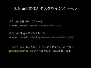 2. Grunt 本体とタスクをインストール
# Grunt 本体 のインストール
$ npm install grunt --save-dev [-D]
# Grunt Plugin のインストール
$ npm install <PackageName> --save-dev [-D]
--save-dev もしくは -D オプションでインストールし
package.json に依存ファイルとして一緒に定義します。
 
