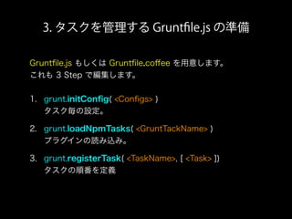3. タスクを管理する Gruntﬁle.js の準備
Gruntﬁle.js もしくは Gruntﬁle.coﬀee を用意します。
これも 3 Step で編集します。
1. grunt.initConﬁg( <Conﬁgs> )
タスク毎の設定。
2. grunt.loadNpmTasks( <GruntTackName> )
プラグインの読み込み。
3. grunt.registerTask( <TaskName>, [ <Task> ])
タスクの順番を定義
 