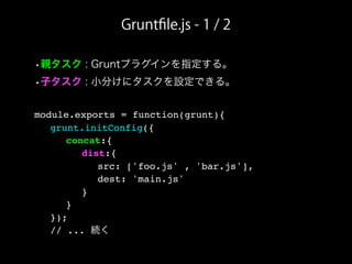 Gruntﬁle.js - 1 / 2
•親タスク : Gruntプラグインを指定する。
•子タスク : 小分けにタスクを設定できる。
module.exports = function(grunt){
! grunt.initConfig({
! ! concat:{
! ! ! dist:{
! ! ! ! src: ['foo.js' , 'bar.js'],
! ! ! ! dest: 'main.js'
! ! ! }
! ! }
! });
! // ... 続く
 