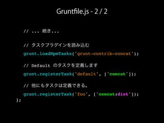 Gruntﬁle.js - 2 / 2
! // ... 続き...
! // タスクプラグインを読み込む
! grunt.loadNpmTasks('grunt-contrib-concat');
! // Default のタスクを定義します
! grunt.registerTask('default', ['concat']);
! // 他にもタスクは定義できる。
! grunt.registerTask('foo', ['concat:dist']);
};
 