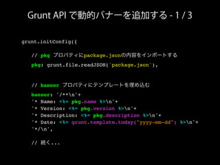 Grunt API で動的バナーを追加する - 1 / 3
grunt.initConfig({
! // pkg プロパティにpackage.jsonの内容をインポートする
! pkg: grunt.file.readJSON('package.json'),
! // banner プロパティにテンプレートを埋め込む
! banner: '/**n'+
! '* Name: <%= pkg.name %>n'+
! '* Version: <%= pkg.version %>n'+
! '* Description: <%= pkg.description %>n'+
! '* Date: <%= grunt.template.today("yyyy-mm-dd") %>n'+
! '*/n',
! // 続く...
 