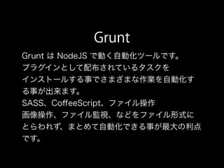 Grunt
Grunt は NodeJS で動く自動化ツールです。
プラグインとして配布されているタスクを
インストールする事でさまざまな作業を自動化す
る事が出来ます。
SASS、CoﬀeeScript、ファイル操作
画像操作、ファイル監視、などをファイル形式に
とらわれず、まとめて自動化できる事が最大の利点
です。
 