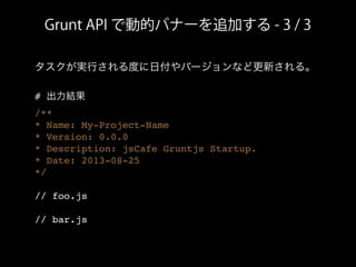 Grunt API で動的バナーを追加する - 3 / 3
タスクが実行される度に日付やバージョンなど更新される。
# 出力結果
/**
* Name: My-Project-Name
* Version: 0.0.0
* Description: jsCafe Gruntjs Startup.
* Date: 2013-08-25
*/
// foo.js
// bar.js
 