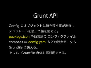 Grunt API
Conﬁg のオブジェクトに値を渡す事が出来て
テンプレートを使って値を使える。
package.json や他言語の コンフィグファイル
compass の conﬁg.yaml などの設定データも
Gruntﬁle に使える。
そして、Gruntﬁle 自体も再利用できる。
 