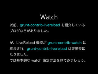 Watch
以前、grunt-contrib-livereload を紹介している
ブログなどがありました。
が、LiveReload 機能が grunt-contrib-watch に
統合され、grunt-contrib-livereload は非推奨に
なりました。
では基本的な watch 設定方法を見てみましょう。
 
