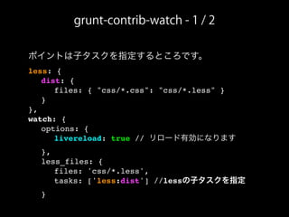 ポイントは子タスクを指定するところです。
less: {
! dist: {
! ! files: { "css/*.css": "css/*.less" }
! }
},
watch: {
! options: {
! ! livereload: true // リロード有効になります
! },
! less_files: {
! ! files: 'css/*.less',
! ! tasks: ['less:dist'] //lessの子タスクを指定
! }
grunt-contrib-watch - 1 / 2
 