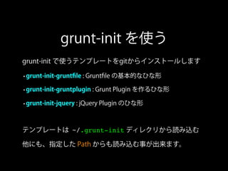 grunt-init を使う
grunt-init で使うテンプレートをgitからインストールします
•grunt-init-gruntﬁle : Gruntﬁle の基本的なひな形
•grunt-init-gruntplugin : Grunt Plugin を作るひな形
•grunt-init-jquery : jQuery Plugin のひな形
テンプレートは ~/.grunt-init ディレクリから読み込む
他にも、指定した Path からも読み込む事が出来ます。
 