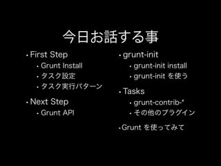 今日お話する事
•First Step
•Grunt Install
•タスク設定
•タスク実行パターン
•Next Step
•Grunt API
•grunt-init
•grunt-init install
•grunt-init を使う
•Tasks
•grunt-contrib-*
•その他のプラグイン
•Grunt を使ってみて
 