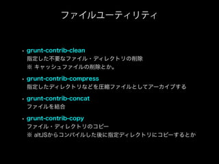 • grunt-contrib-clean
指定した不要なファイル・ディレクトリの削除
※ キャッシュファイルの削除とか。
• grunt-contrib-compress
指定したディレクトリなどを圧縮ファイルとしてアーカイブする
• grunt-contrib-concat
ファイルを結合
• grunt-contrib-copy
ファイル・ディレクトリのコピー
※ altJSからコンパイルした後に指定ディレクトリにコピーするとか
ファイルユーティリティ
 