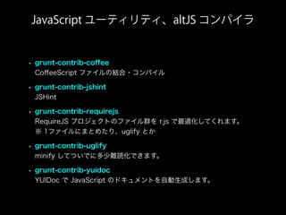 • grunt-contrib-coﬀee
CoﬀeeScript ファイルの結合・コンパイル
• grunt-contrib-jshint
JSHint
• grunt-contrib-requirejs
RequireJS プロジェクトのファイル群を r.js で最適化してくれます。
※ 1ファイルにまとめたり、uglify とか
• grunt-contrib-uglify
minify してついでに多少難読化できます。
• grunt-contrib-yuidoc
YUIDoc で JavaScript のドキュメントを自動生成します。
JavaScript ユーティリティ、altJS コンパイラ
 