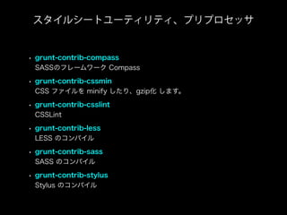 • grunt-contrib-compass
SASSのフレームワーク Compass
• grunt-contrib-cssmin
CSS ファイルを minify したり、gzip化 します。
• grunt-contrib-csslint
CSSLint
• grunt-contrib-less
LESS のコンパイル
• grunt-contrib-sass
SASS のコンパイル
• grunt-contrib-stylus
Stylus のコンパイル
スタイルシートユーティリティ、プリプロセッサ
 