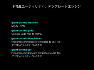 • grunt-contrib-htmlmin
Minify HTML
• grunt-contrib-jade
Compile Jade ﬁles to HTML.
• grunt-contrib-handlebars
Precompile Handlebars templates to JST ﬁle.
プリコンパイルファイルの作成
• grunt-contrib-jst
Precompile Underscore templates to JST ﬁle.
プリコンパイルファイルの作成
HTMLユーティリティ、テンプレートエンジン
 