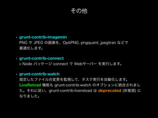 • grunt-contrib-imagemin
PNG や JPEG の画像を、OptiPNG, pngquant, jpegtran などで
最適化します。
• grunt-contrib-connect
> Node パッケージ connect で Webサーバー を実行します。
• grunt-contrib-watch
指定したファイルの変更を監視して、タスク実行を自動化します。
LiveReload 機能も grunt-contrib-watch のオプションに統合されまし
た。それに従い、grunt-contrib-livereload は deprecated (非推奨) に
なりました。
その他
 