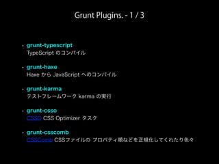 Grunt Plugins. - 1 / 3
• grunt-typescript
TypeScript のコンパイル
• grunt-haxe
Haxe から JavaScript へのコンパイル
• grunt-karma
テストフレームワーク karma の実行
• grunt-csso
CSSO CSS Optimizer タスク
• grunt-csscomb
CSSComb CSSファイルの プロパティ順などを正規化してくれたり色々
 