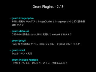 Grunt Plugins. - 2 / 3
• grunt-imageoptim
非常に便利な Macアプリ ImageOptim と ImageAlpha のなどの画像最
適化 タスク
• grunt-data-uri
CSSの中の画像を dataURI に変更して embed するタスク
• grunt-jekyll
Ruby 製の Static サイト、Blog ジェネレータ jekyll ビルド タスク
• grunt-shell
シェルコマンド実行
• grunt-include-replace
HTMLをインクルードしたり、パラメータ埋め込んだり
 