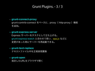 Grunt Plugins. - 3 / 3
• grunt-connect-proxy
grunt-contrib-connect をベースに、proxy（ http-proxy ）機能
を追加。
• grunt-express-server
Express サーバーをタスクとして立ち上げる。
grunt-express-watch と合わせて使い、app.js などに
変更があった時にサーバーを再起動できる。
• grunt-text-replace
テキストファイル中を正規表現置換
• grunt-open
指定したURLをブラウザで開く
 