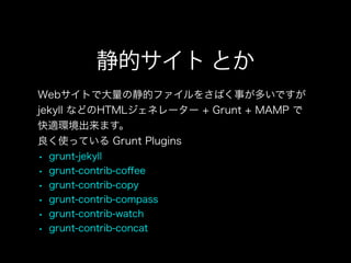 静的サイト とか
Webサイトで大量の静的ファイルをさばく事が多いですが
jekyll などのHTMLジェネレーター + Grunt + MAMP で
快適環境出来ます。
良く使っている Grunt Plugins
• grunt-jekyll
• grunt-contrib-coﬀee
• grunt-contrib-copy
• grunt-contrib-compass
• grunt-contrib-watch
• grunt-contrib-concat
 