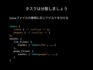 タスクは分散しましょう
Lessファイルの種類に応じてビルドを分ける
less: {
! libs: { /* configs */ },
! pages: { /* configs */ }
},
watch: {
! lib_files: {
! ! tasks: ['less:libs', ...]
! },
! page_files: {
! ! tasks: ['less:pages', ...]
! }
}
 