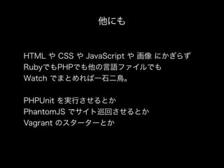 他にも
HTML や CSS や JavaScript や 画像 にかぎらず
RubyでもPHPでも他の言語ファイルでも
Watch でまとめれば一石二鳥。
PHPUnit を実行させるとか
PhantomJS でサイト巡回させるとか
Vagrant のスターターとか
 