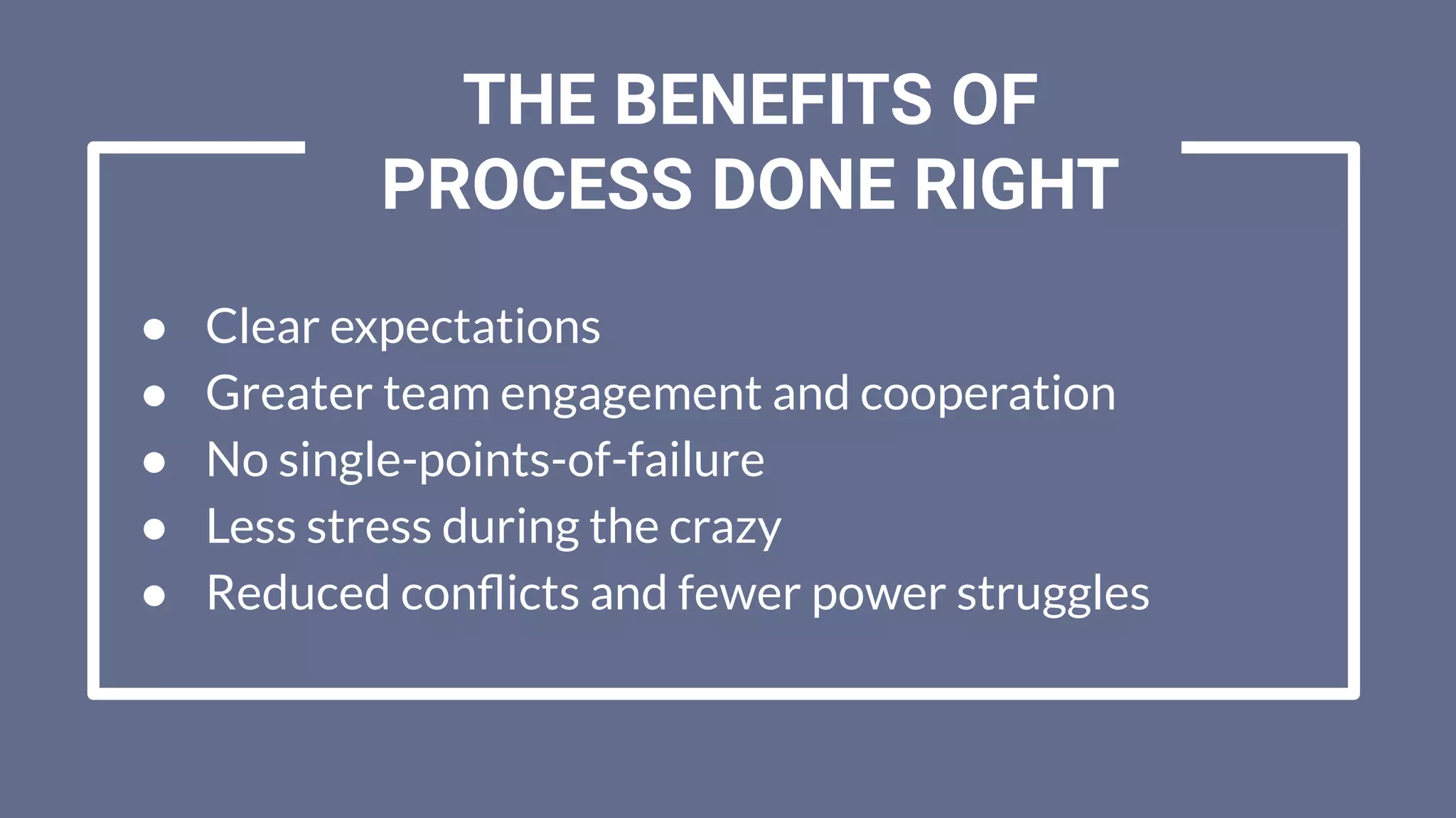 ● Clear expectations
● Greater team engagement and cooperation
● No single-points-of-failure
● Less stress during the crazy
● Reduced conﬂicts and fewer power struggles
THE BENEFITS OF
PROCESS DONE RIGHT
 