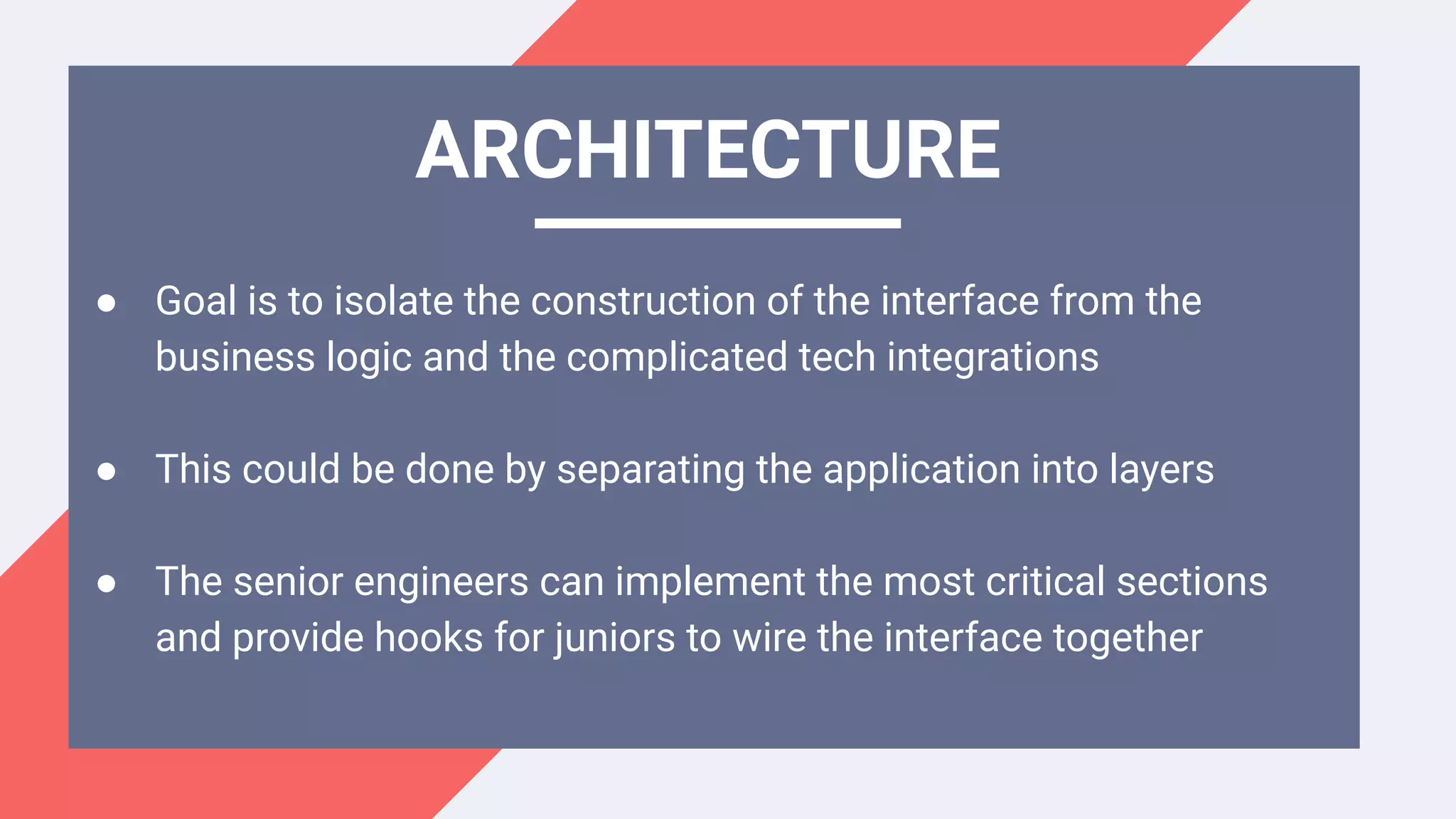● Goal is to isolate the construction of the interface from the
business logic and the complicated tech integrations
● This could be done by separating the application into layers
● The senior engineers can implement the most critical sections
and provide hooks for juniors to wire the interface together
ARCHITECTURE
 