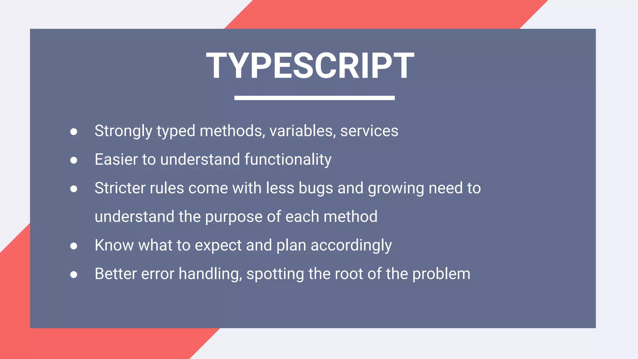 ● Strongly typed methods, variables, services
● Easier to understand functionality
● Stricter rules come with less bugs and growing need to
understand the purpose of each method
● Know what to expect and plan accordingly
● Better error handling, spotting the root of the problem
TYPESCRIPT
 
