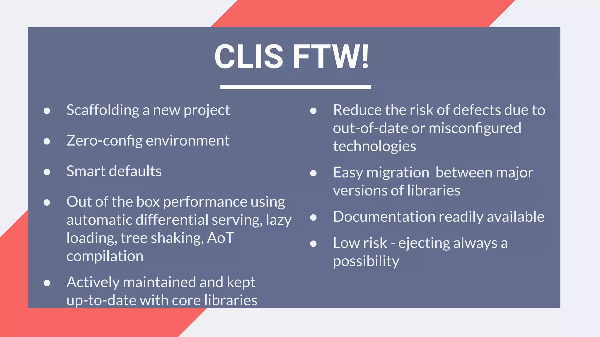 ● Scaffolding a new project
● Zero-conﬁg environment
● Smart defaults
● Out of the box performance using
automatic differential serving, lazy
loading, tree shaking, AoT
compilation
● Actively maintained and kept
up-to-date with core libraries
CLIS FTW!
● Reduce the risk of defects due to
out-of-date or misconﬁgured
technologies
● Easy migration between major
versions of libraries
● Documentation readily available
● Low risk - ejecting always a
possibility
 