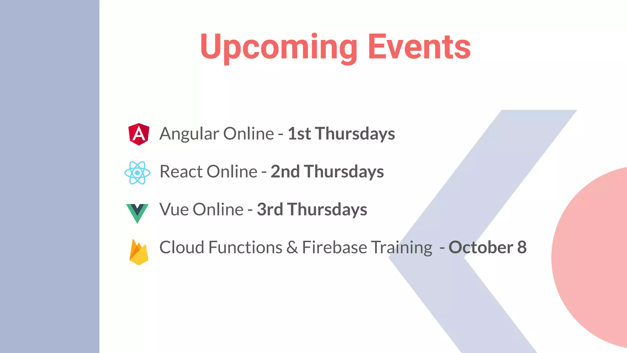 Upcoming Events
Angular Online - 1st Thursdays
React Online - 2nd Thursdays
Vue Online - 3rd Thursdays
Cloud Functions & Firebase Training - October 8
 