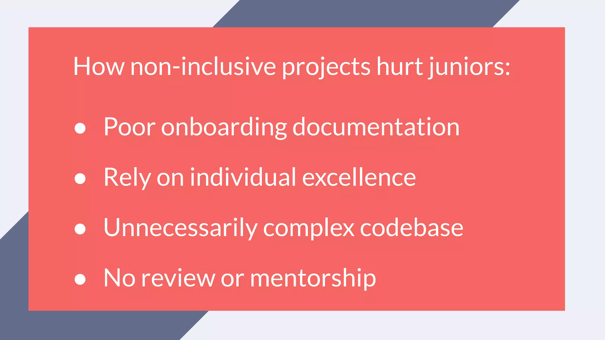 How non-inclusive projects hurt juniors:
● Poor onboarding documentation
● Rely on individual excellence
● Unnecessarily complex codebase
● No review or mentorship
 