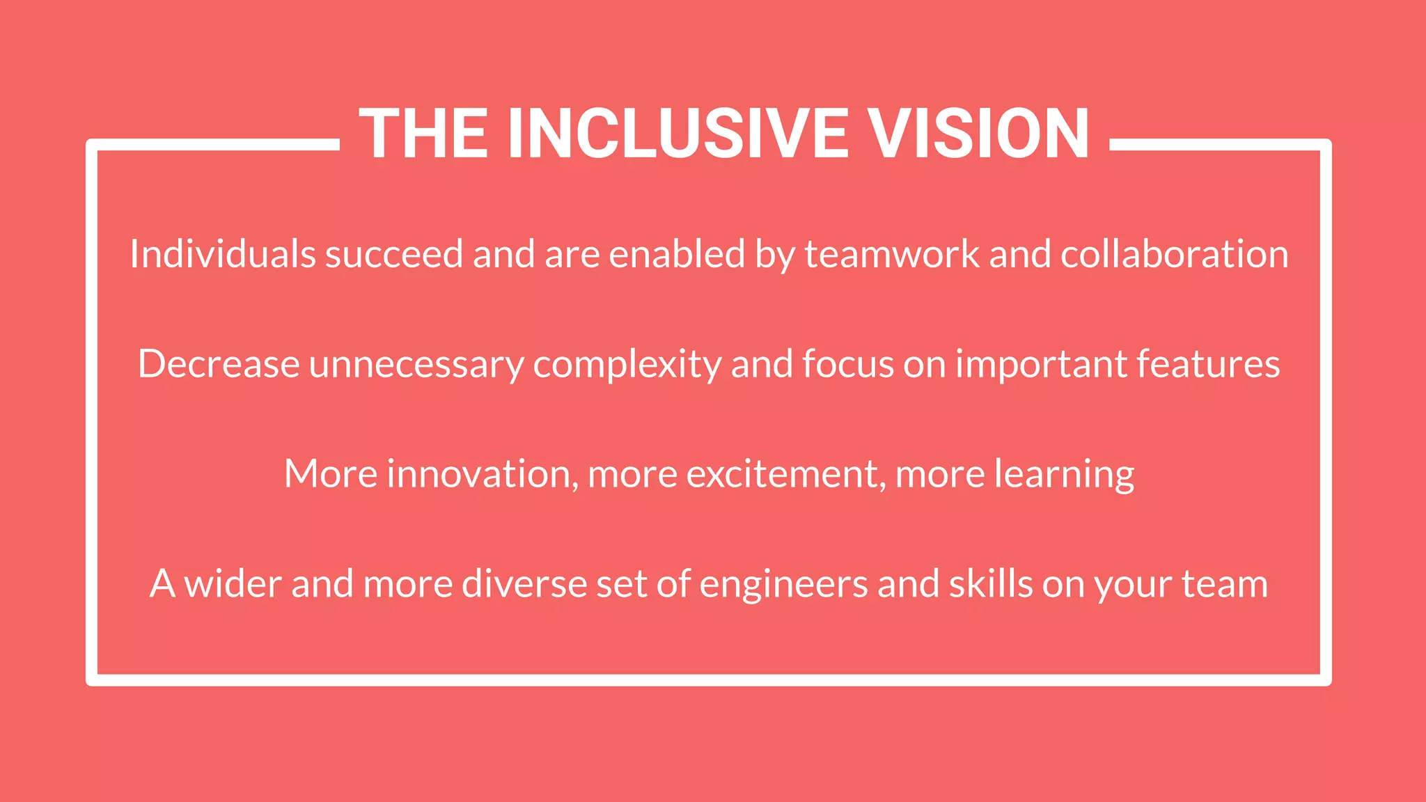 Individuals succeed and are enabled by teamwork and collaboration
Decrease unnecessary complexity and focus on important features
More innovation, more excitement, more learning
A wider and more diverse set of engineers and skills on your team
THE INCLUSIVE VISION
 