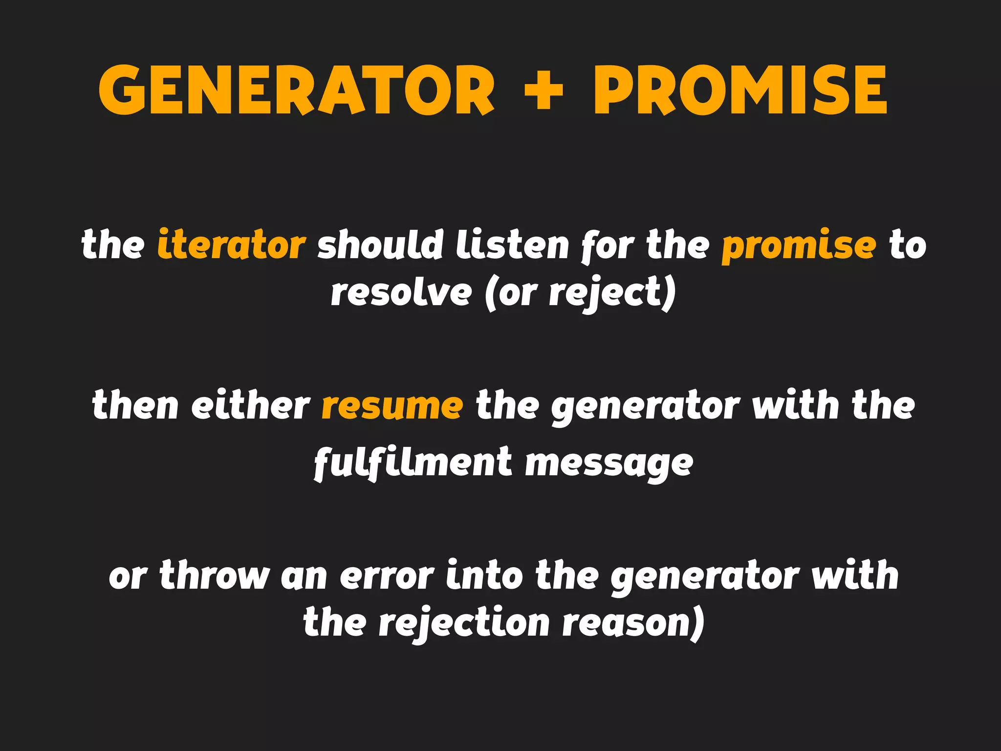 GENERATOR + PROMISE
the iterator should listen for the promise to
resolve (or reject)
then either resume the generator with the
fulfilment message
or throw an error into the generator with
the rejection reason)
 